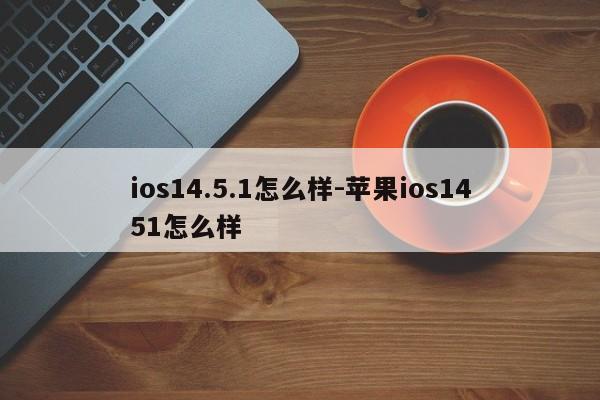 ios14.5.1怎么样-苹果ios1451怎么样