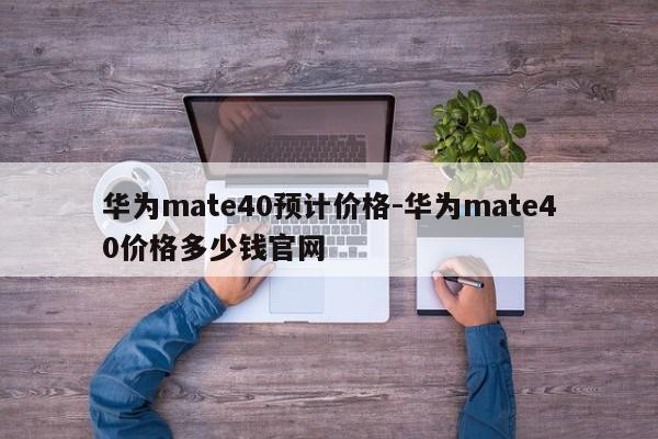 华为mate40预计价格-华为mate40价格多少钱官网